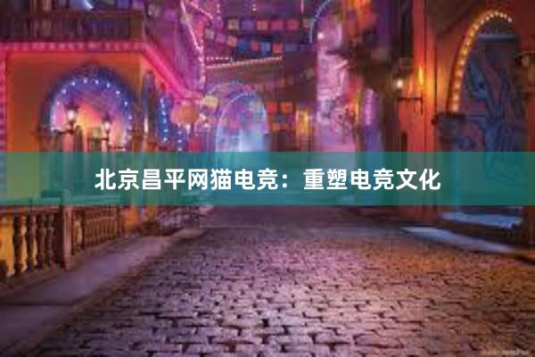 北京昌平网猫电竞：重塑电竞文化