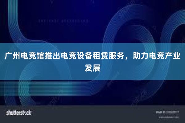 广州电竞馆推出电竞设备租赁服务，助力电竞产业发展